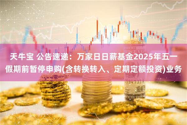 天牛宝 公告速递：万家日日薪基金2025年五一假期前暂停申购(含转换转入、定期定额投资)业务