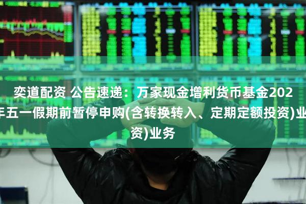 奕道配资 公告速递：万家现金增利货币基金2025年五一假期前暂停申购(含转换转入、定期定额投资)业务