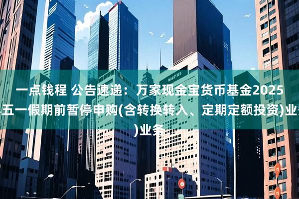 一点钱程 公告速递：万家现金宝货币基金2025年五一假期前暂停申购(含转换转入、定期定额投资)业务