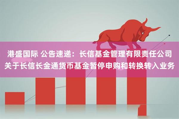 港盛国际 公告速递：长信基金管理有限责任公司关于长信长金通货币基金暂停申购和转换转入业务