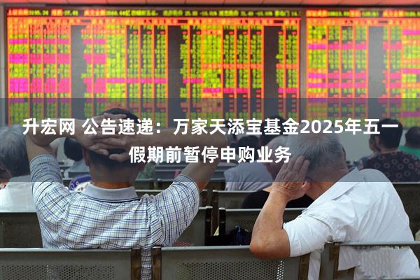升宏网 公告速递：万家天添宝基金2025年五一假期前暂停申购业务