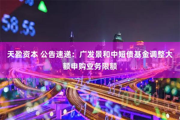 天盈资本 公告速递：广发景和中短债基金调整大额申购业务限额