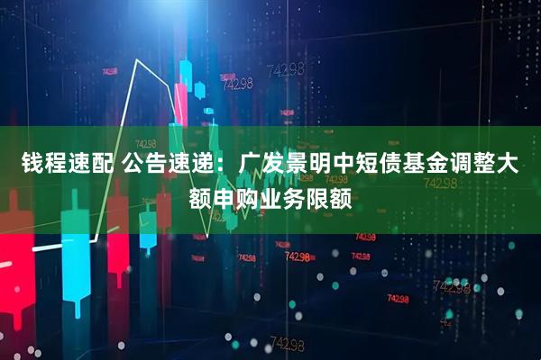 钱程速配 公告速递：广发景明中短债基金调整大额申购业务限额