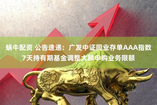 蜗牛配资 公告速递：广发中证同业存单AAA指数7天持有期基金调整大额申购业务限额