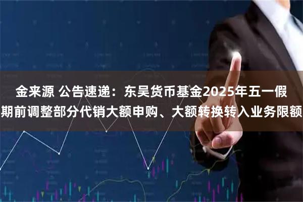 金来源 公告速递：东吴货币基金2025年五一假期前调整部分代销大额申购、大额转换转入业务限额