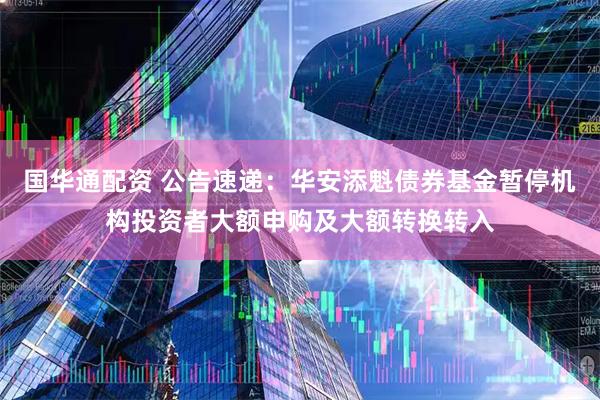 国华通配资 公告速递：华安添魁债券基金暂停机构投资者大额申购及大额转换转入