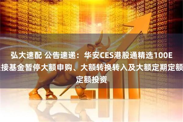 弘大速配 公告速递：华安CES港股通精选100ETF联接基金暂停大额申购、大额转换转入及大额定期定额投资