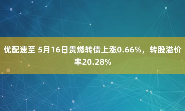 优配速至 5月16日贵燃转债上涨0.66%，转股溢价率20.28%