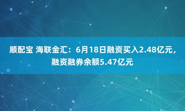 顺配宝 海联金汇：6月18日融资买入2.48亿元，融资融券余额5.47亿元