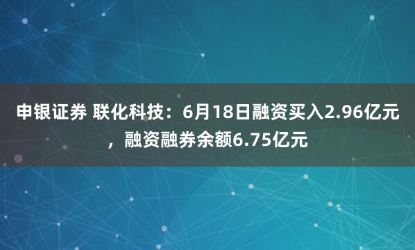 申银证券 联化科技：6月18日融资买入2.96亿元，融资融券余额6.75亿元