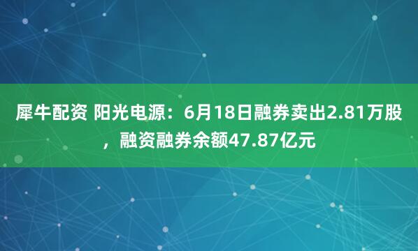 犀牛配资 阳光电源：6月18日融券卖出2.81万股，融资融券余额47.87亿元