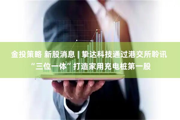 金投策略 新股消息 | 挚达科技通过港交所聆讯 “三位一体”打造家用充电桩第一股
