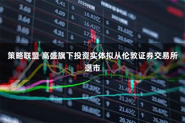 策略联盟 高盛旗下投资实体拟从伦敦证券交易所退市