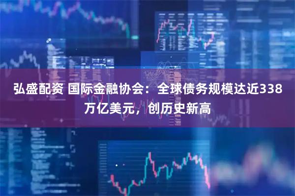 弘盛配资 国际金融协会：全球债务规模达近338万亿美元，创历史新高