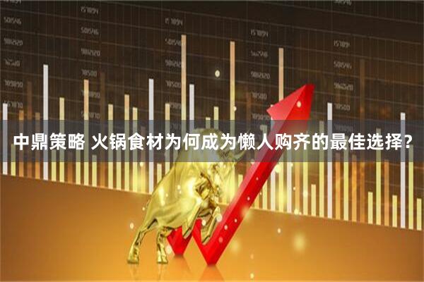 中鼎策略 火锅食材为何成为懒人购齐的最佳选择？