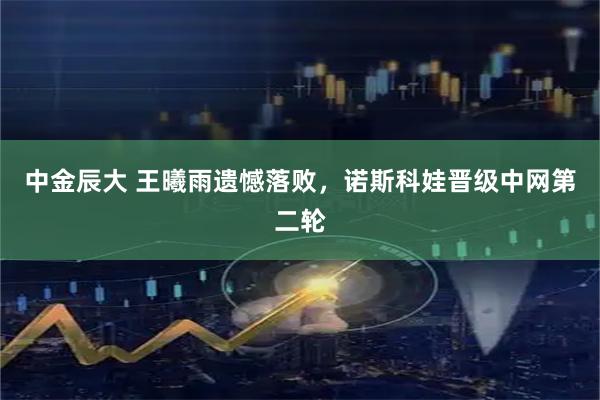 中金辰大 王曦雨遗憾落败，诺斯科娃晋级中网第二轮