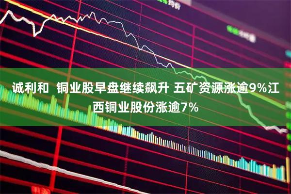 诚利和  铜业股早盘继续飙升 五矿资源涨逾9%江西铜业股份涨逾7%