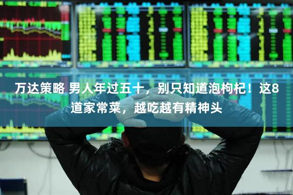 万达策略 男人年过五十，别只知道泡枸杞！这8道家常菜，越吃越有精神头