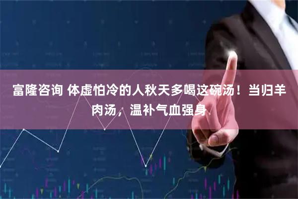 富隆咨询 体虚怕冷的人秋天多喝这碗汤！当归羊肉汤，温补气血强身
