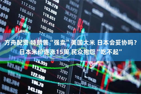 方舟配资 特朗普“强卖”美国大米 日本会妥协吗？日本米价连涨15周 民众抱怨“吃不起”