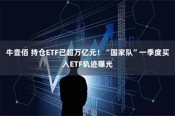 牛壹佰 持仓ETF已超万亿元！“国家队”一季度买入ETF轨迹曝光