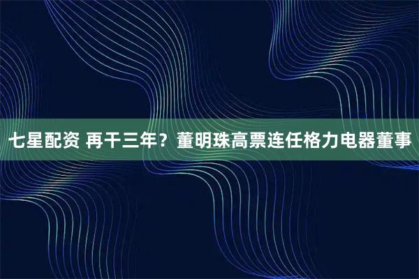 七星配资 再干三年？董明珠高票连任格力电器董事