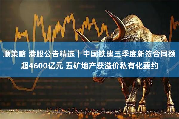 顺策略 港股公告精选｜中国铁建三季度新签合同额超4600亿元 五矿地产获溢价私有化要约