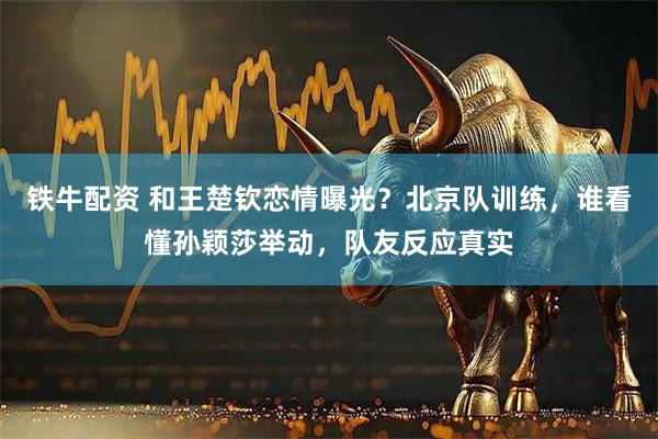 铁牛配资 和王楚钦恋情曝光？北京队训练，谁看懂孙颖莎举动，队友反应真实