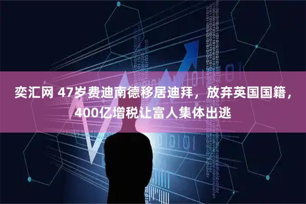 奕汇网 47岁费迪南德移居迪拜，放弃英国国籍，400亿增税让富人集体出逃