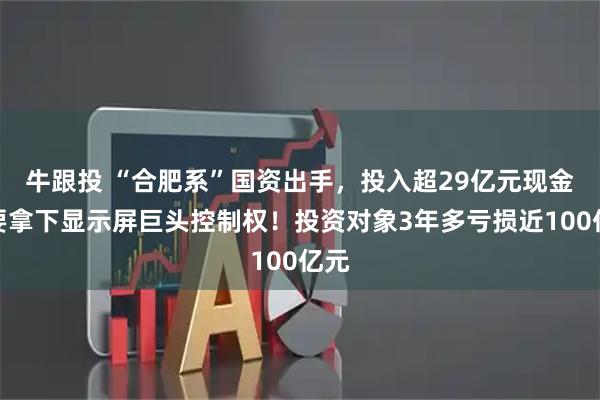 牛跟投 “合肥系”国资出手，投入超29亿元现金，要拿下显示屏巨头控制权！投资对象3年多亏损近100亿元