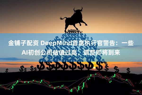 金铺子配资 DeepMind首席执行官警告：一些AI初创公司估值过高，调整即将到来