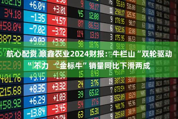 航心配资 顺鑫农业2024财报：牛栏山“双轮驱动”不力  “金标牛”销量同比下滑两成