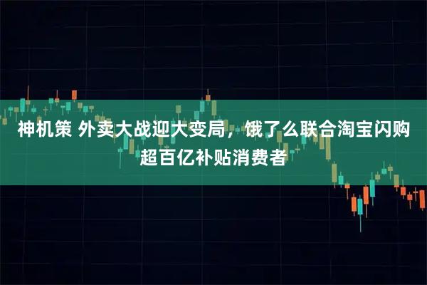 神机策 外卖大战迎大变局，饿了么联合淘宝闪购超百亿补贴消费者