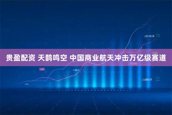 贵盈配资 天鹊鸣空 中国商业航天冲击万亿级赛道