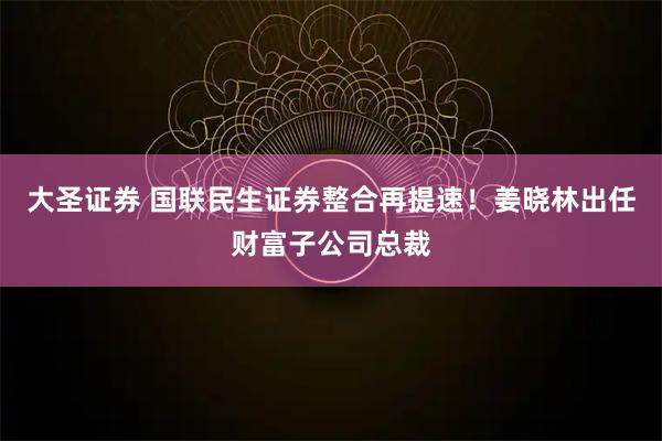 大圣证券 国联民生证券整合再提速！姜晓林出任财富子公司总裁