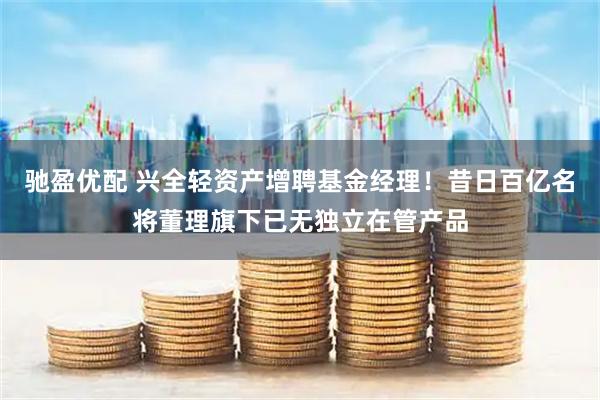 驰盈优配 兴全轻资产增聘基金经理！昔日百亿名将董理旗下已无独立在管产品