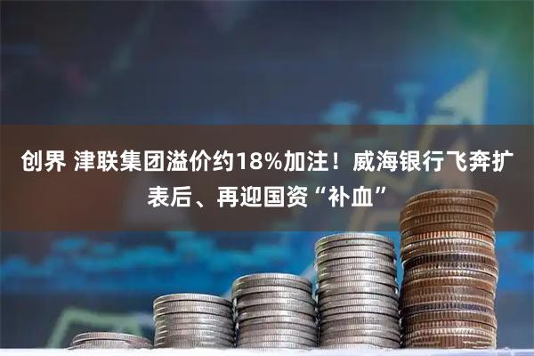 创界 津联集团溢价约18%加注！威海银行飞奔扩表后、再迎国资“补血”