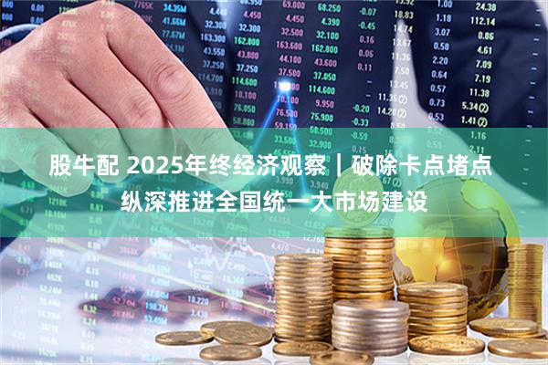 股牛配 2025年终经济观察｜破除卡点堵点 纵深推进全国统一大市场建设