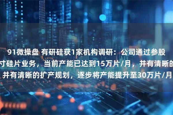 91微操盘 有研硅获1家机构调研：公司通过参股山东有研艾斯布局12英寸硅片业务，当前产能已达到15万片/月，并有清晰的扩产规划，逐步将产能提升至30万片/月（附调研问答）