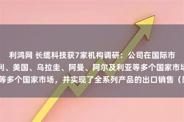 利鸿网 长缆科技获7家机构调研：公司在国际市场领域，成功进入意大利、美国、乌拉圭、阿曼、阿尔及利亚等多个国家市场，并实现了全系列产品的出口销售（附调研问答）