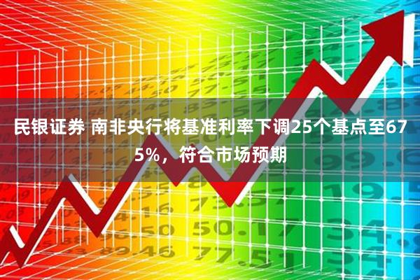 民银证券 南非央行将基准利率下调25个基点至675%，符合市场预期