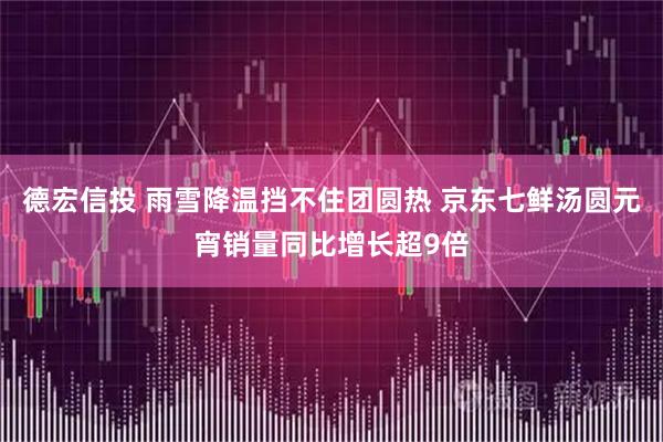 德宏信投 雨雪降温挡不住团圆热 京东七鲜汤圆元宵销量同比增长超9倍