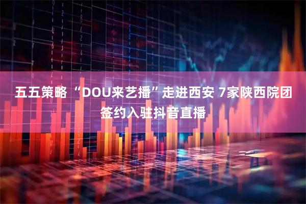 五五策略 “DOU来艺播”走进西安 7家陕西院团签约入驻抖音直播